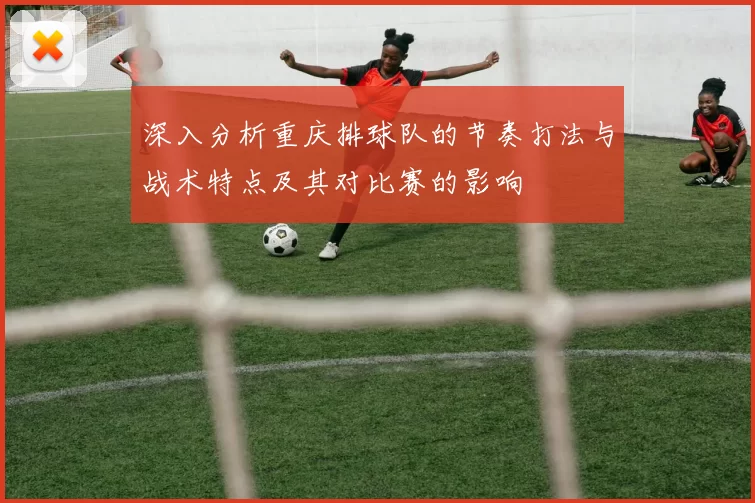 深入分析重庆排球队的节奏打法与战术特点及其对比赛的影响