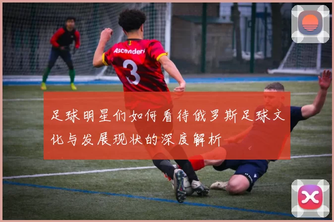 足球明星们如何看待俄罗斯足球文化与发展现状的深度解析