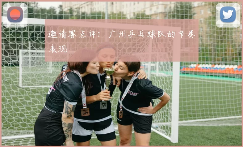 邀请赛点评：广州乒乓球队的节奏表现