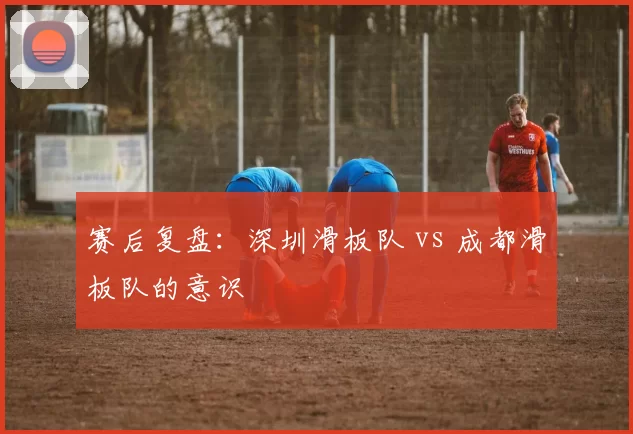 赛后复盘：深圳滑板队 vs 成都滑板队的意识