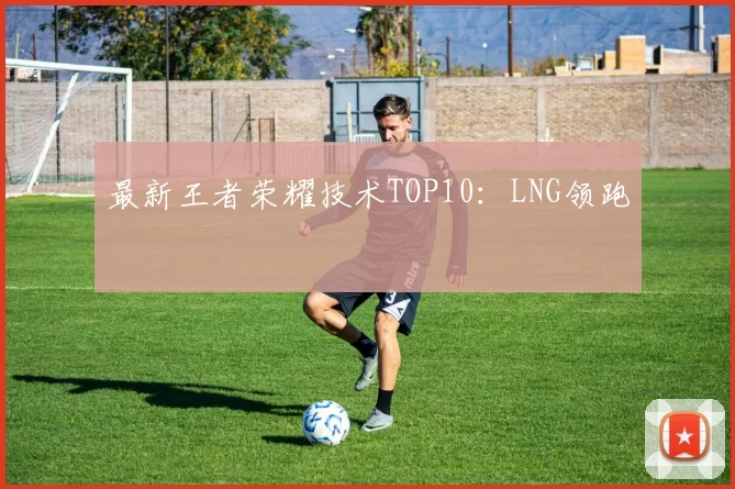 最新王者荣耀技术TOP10：LNG领跑