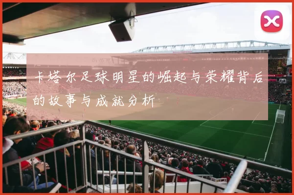 卡塔尔足球明星的崛起与荣耀背后的故事与成就分析