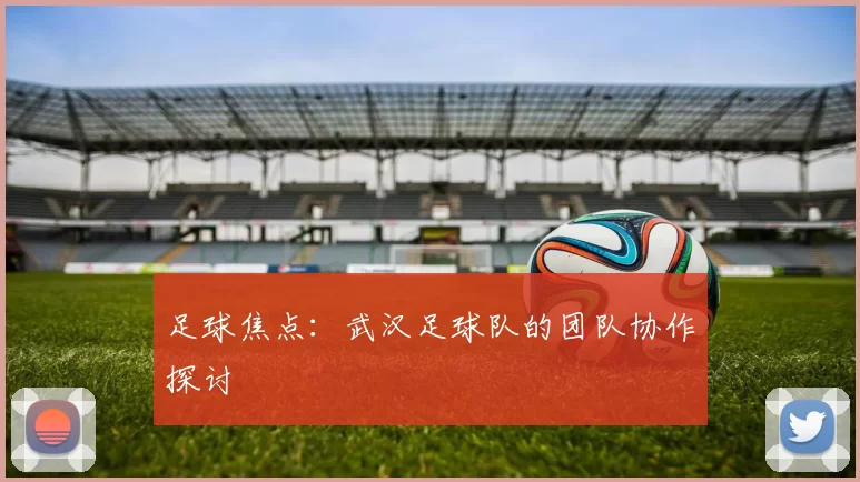 足球焦点：武汉足球队的团队协作探讨