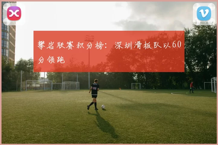 攀岩联赛积分榜：深圳滑板队以60分领跑