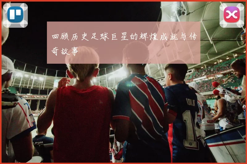 回顾历史足球巨星的辉煌成就与传奇故事